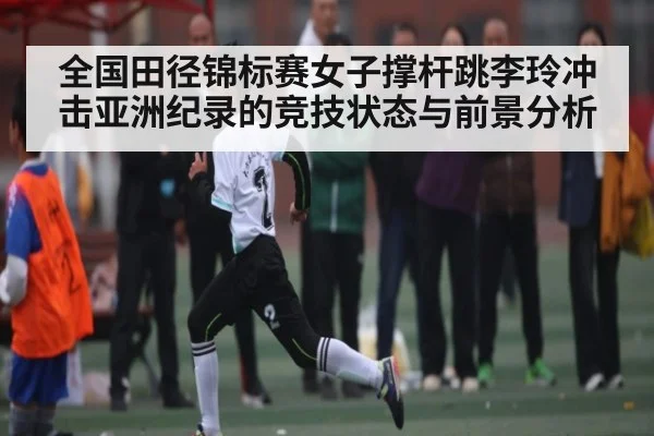 全国田径锦标赛女子撑杆跳李玲冲击亚洲纪录的竞技状态与前景分析