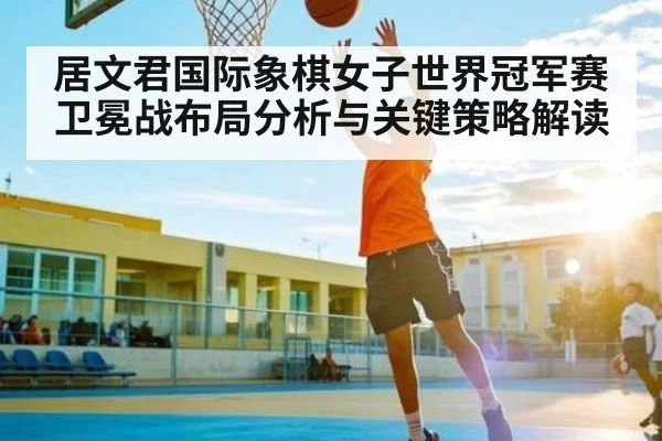 居文君国际象棋女子世界冠军赛卫冕战布局分析与关键策略解读
