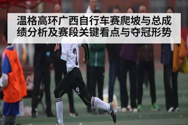温格高环广西自行车赛爬坡与总成绩分析及赛段关键看点与夺冠形势