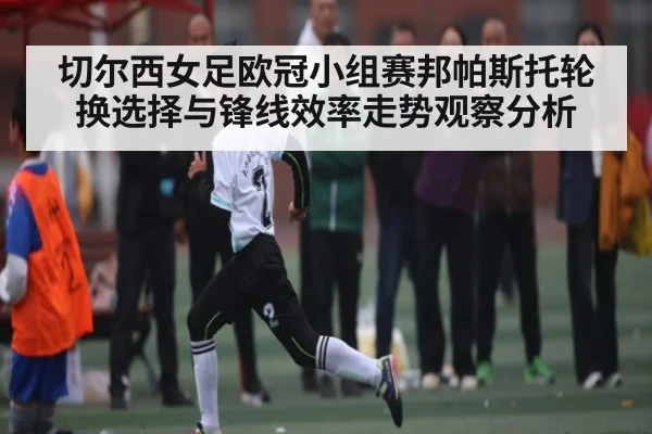 切尔西女足欧冠小组赛邦帕斯托轮换选择与锋线效率走势观察分析
